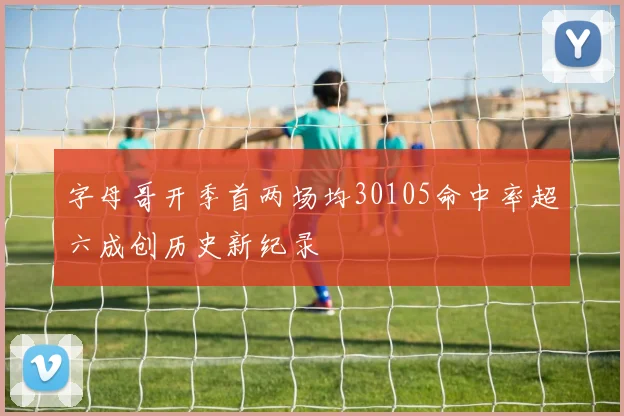 字母哥开季首两场均30105命中率超六成创历史新纪录
