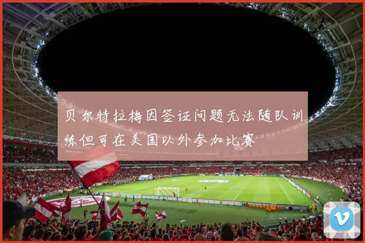 贝尔特拉梅因签证问题无法随队训练但可在美国以外参加比赛