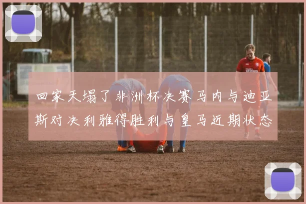 回家天塌了非洲杯决赛马内与迪亚斯对决利雅得胜利与皇马近期状态堪忧