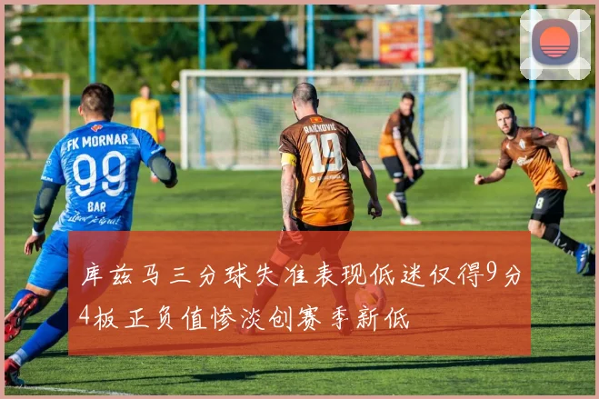 库兹马三分球失准表现低迷仅得9分4板正负值惨淡创赛季新低