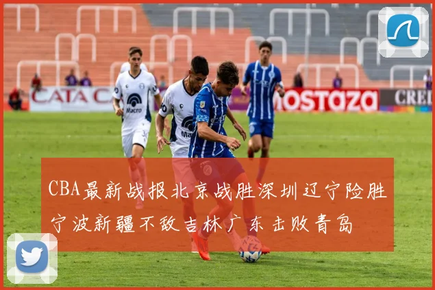 CBA最新战报北京战胜深圳辽宁险胜宁波新疆不敌吉林广东击败青岛