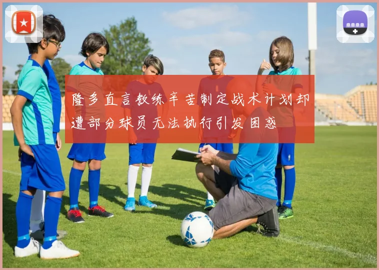 隆多直言教练辛苦制定战术计划却遭部分球员无法执行引发困惑