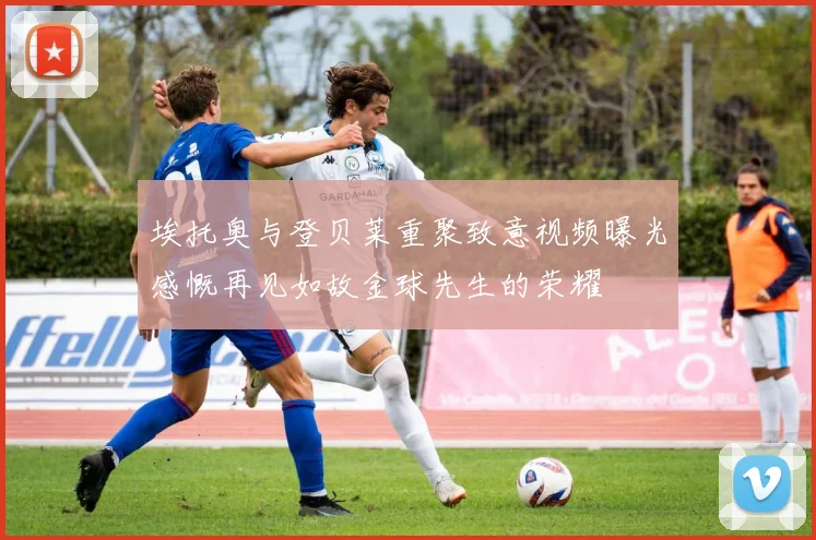 埃托奥与登贝莱重聚致意视频曝光感慨再见如故金球先生的荣耀