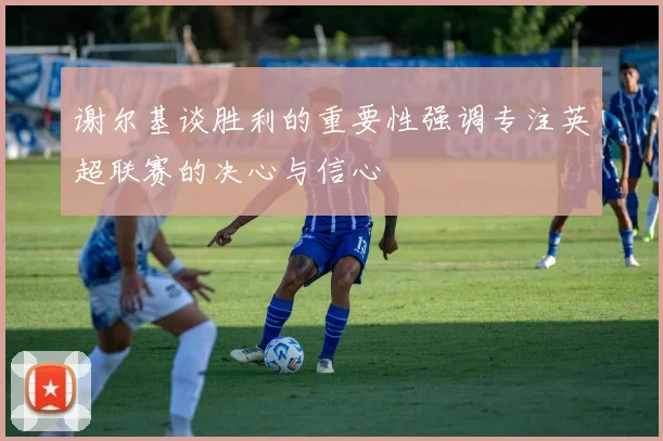 谢尔基谈胜利的重要性强调专注英超联赛的决心与信心