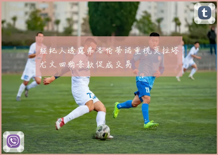 经纪人透露弗洛伦蒂诺重视莫拉塔尤文回购条款促成交易