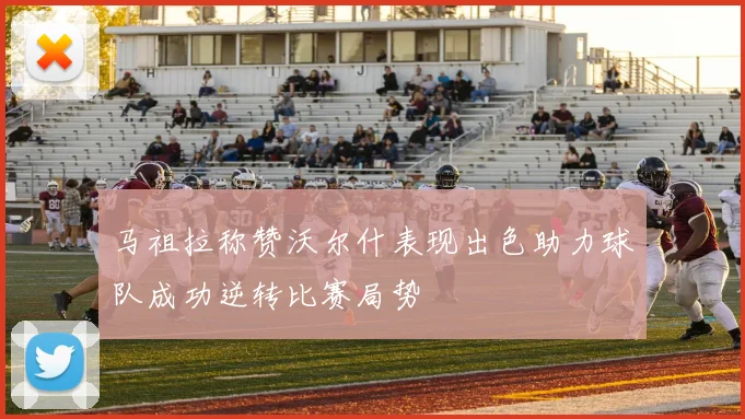 马祖拉称赞沃尔什表现出色助力球队成功逆转比赛局势