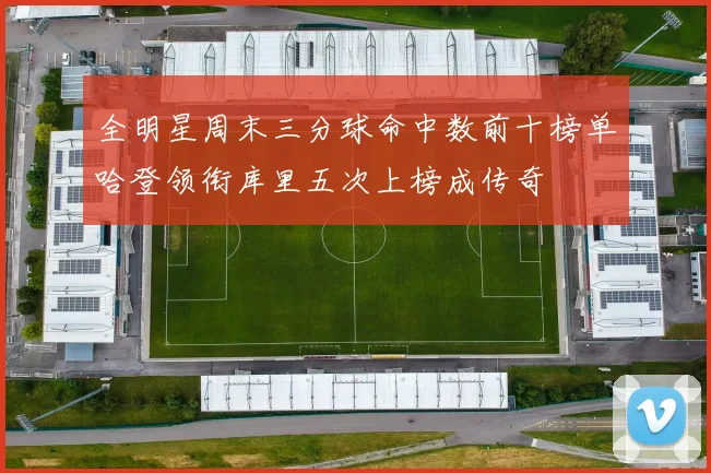 全明星周末三分球命中数前十榜单哈登领衔库里五次上榜成传奇