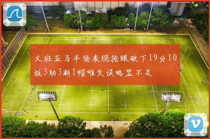 文班亚马半场表现抢眼砍下19分10板3助3断1帽唯失误略显不足