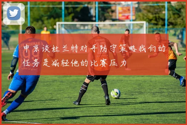 申京谈杜兰特对手防守策略我们的任务是减轻他的比赛压力