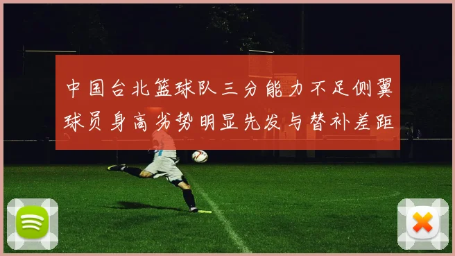 中国台北篮球队三分能力不足侧翼球员身高劣势明显先发与替补差距显著