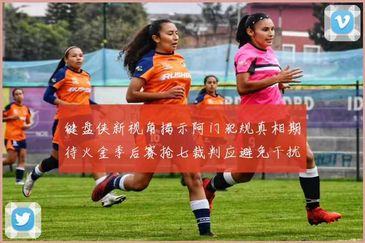 键盘侠新视角揭示阿门犯规真相期待火金季后赛抢七裁判应避免干扰比赛