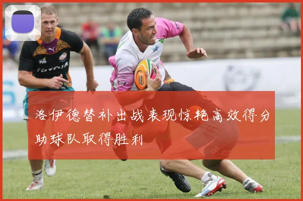 洛伊德替补出战表现惊艳高效得分助球队取得胜利