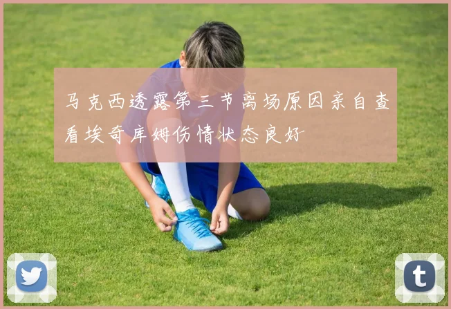 马克西透露第三节离场原因亲自查看埃奇库姆伤情状态良好
