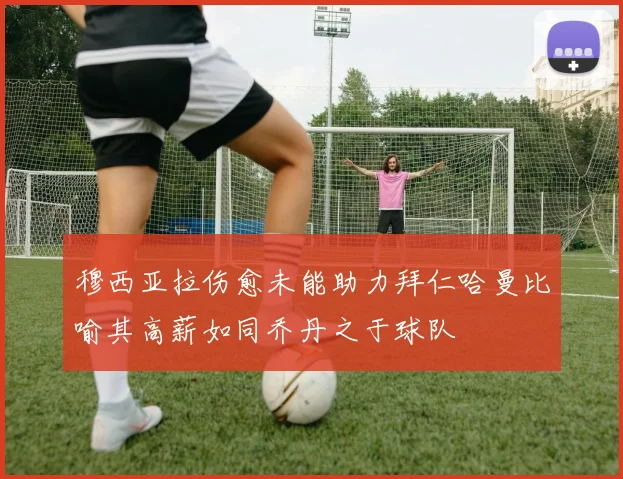 穆西亚拉伤愈未能助力拜仁哈曼比喻其高薪如同乔丹之于球队