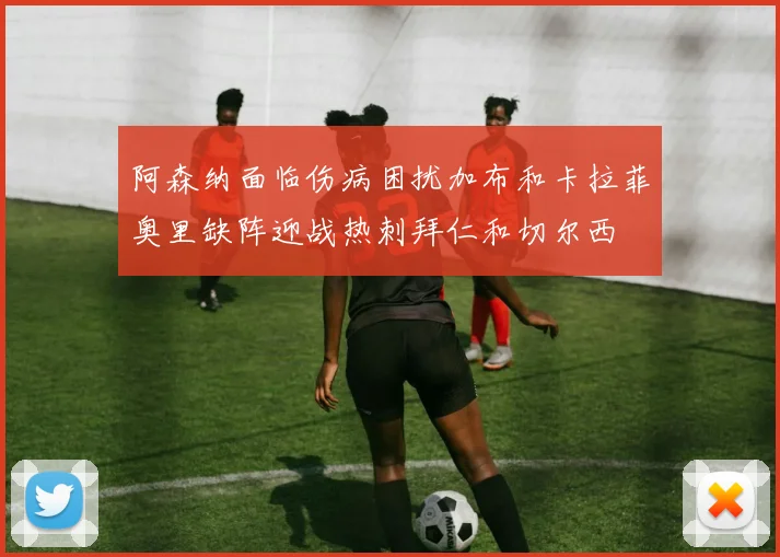 阿森纳面临伤病困扰加布和卡拉菲奥里缺阵迎战热刺拜仁和切尔西
