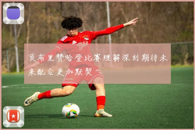 莫布里赞哈登比赛理解深刻期待未来配合更加默契