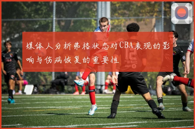 媒体人分析弗格状态对CBA表现的影响与伤病恢复的重要性