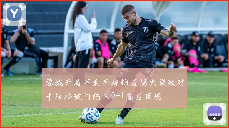 蓉城开局不利韦林顿后场失误致对手轻松破门陷入0-1落后困境