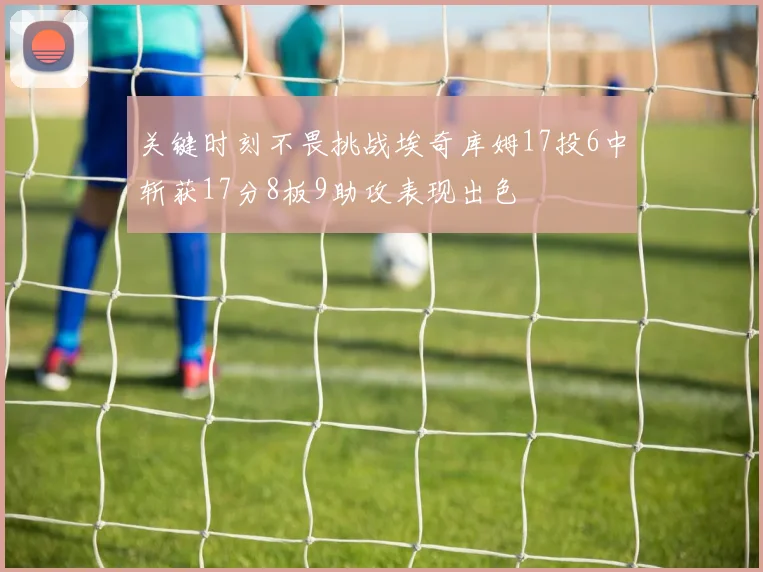 关键时刻不畏挑战埃奇库姆17投6中斩获17分8板9助攻表现出色