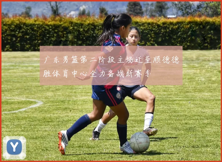 广东男篮第二阶段主场迁至顺德德胜体育中心全力备战新赛季