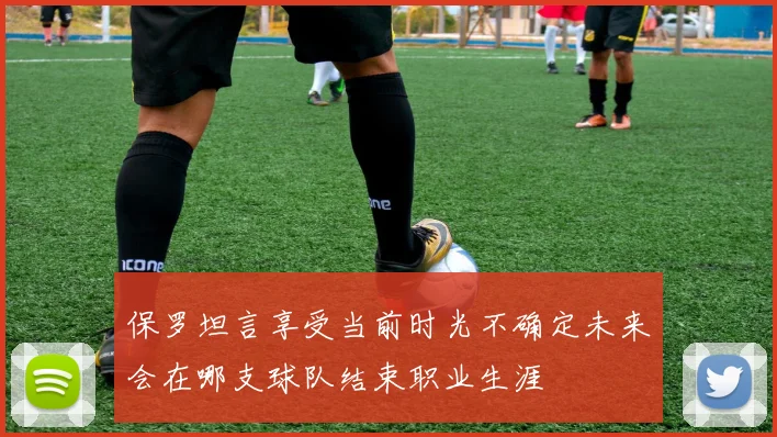 保罗坦言享受当前时光不确定未来会在哪支球队结束职业生涯