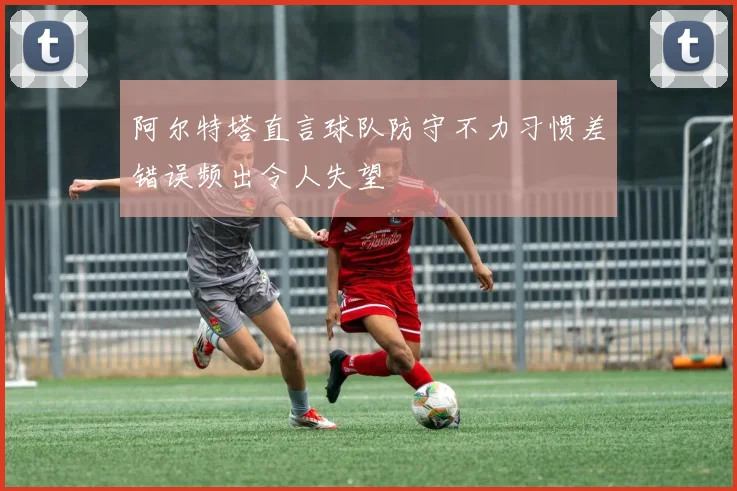 阿尔特塔直言球队防守不力习惯差错误频出令人失望