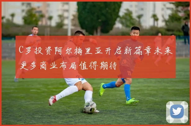 C罗投资阿尔梅里亚开启新篇章未来更多商业布局值得期待