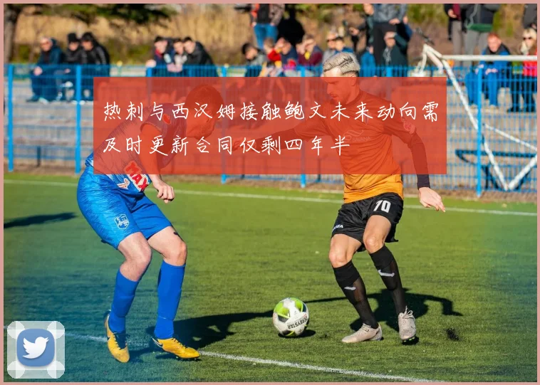 热刺与西汉姆接触鲍文未来动向需及时更新合同仅剩四年半