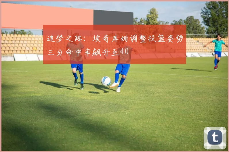 追梦之路：埃奇库姆调整投篮姿势三分命中率飙升至40