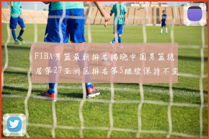 FIBA男篮最新排名揭晓中国男篮稳居第27亚洲区排名第5继续保持不变