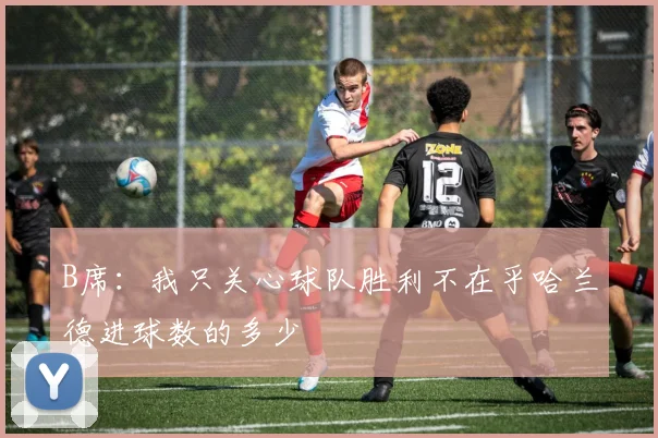 B席：我只关心球队胜利不在乎哈兰德进球数的多少