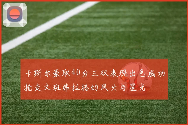 卡斯尔豪取40分三双表现出色成功抢走文班弗拉格的风头与星光