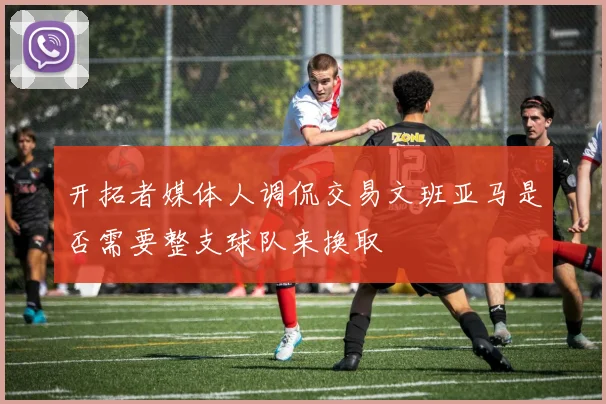 开拓者媒体人调侃交易文班亚马是否需要整支球队来换取