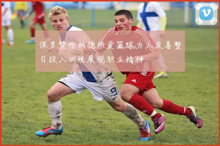 保罗赞伦纳德热爱篮球为人友善整日投入训练展现职业精神