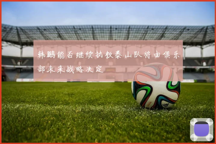 韩鹏能否继续执教泰山队将由俱乐部未来战略决定