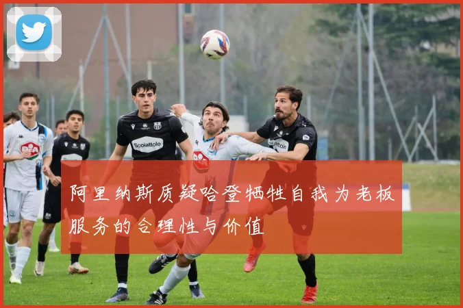 阿里纳斯质疑哈登牺牲自我为老板服务的合理性与价值